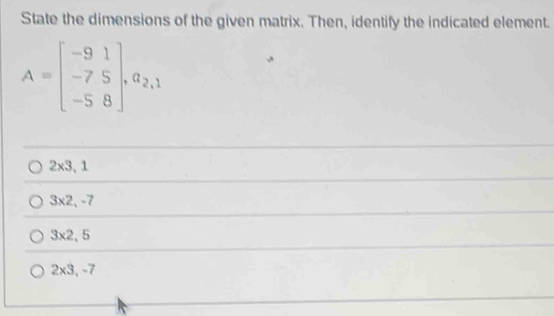 State the dimensions of the given matrix. Then, identify the indicated element.
A=beginbmatrix -9&1 -7&5 -5&8endbmatrix , a_2,1
2* 3,1
3* 2,-7
3* 2,5
2* 3, -7