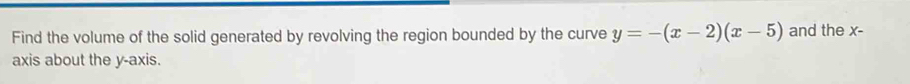 Find the volume of the solid generated by revolving the region bounded by the curve y=-(x-2)(x-5) and the x - 
axis about the y-axis.