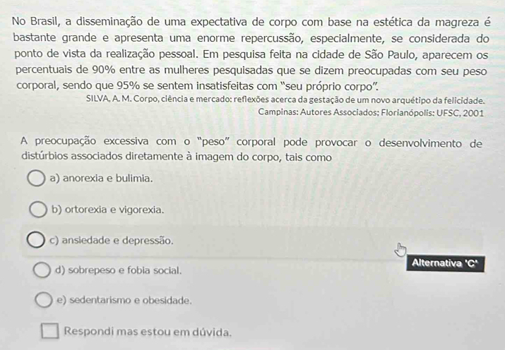 No Brasil, a disseminação de uma expectativa de corpo com base na estética da magreza é
bastante grande e apresenta uma enorme repercussão, especialmente, se considerada do
ponto de vista da realização pessoal. Em pesquisa feita na cidade de São Paulo, aparecem os
percentuais de 90% entre as mulheres pesquisadas que se dizem preocupadas com seu peso
corporal, sendo que 95% se sentem insatisfeitas com “seu próprio corpo”.
SILVA, A. M. Corpo, ciência e mercado: reflexões acerca da gestação de um novo arquétipo da felicidade.
Campinas: Autores Associados; Florianópolis: UFSC, 2001
A preocupação excessiva com o “peso” corporal pode provocar o desenvolvimento de
distúrbios associados diretamente à imagem do corpo, tais como
a) anorexia e bulimia.
b) ortorexia e vigorexia.
c) ansiedade e depressão.
Alternativa 'C'C
d) sobrepeso e fobia social.
e) sedentarismo e obesidade.
Respondi mas estou em dúvida.