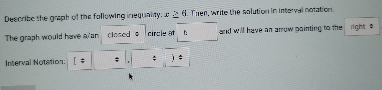 Describe the graph of the following inequality: x≥ 6. Then, write the solution in interval notation. 
The graph would have a/an closed circle at 6 □ and will have an arrow pointing to the right $ 
Interval Notation: 
* 1 ; )