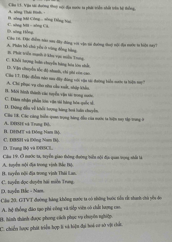 Vận tải đường thuỷ nội địa nước ta phát triển nhất trên hệ thống,
A. sông Thái Bình. -
B. sông Mê Công... sông Đồng Nai.
C. sông Mã = sông Cả.
D. sông Hồng.
Câu 16. Đặc điểm nào sau đây đúng với vận tải đường thuỷ nội địa nước ta hiện nay?
A. Phân bố chủ yếu ở vùng đồng bằng.
B. Phát triển mạnh ở khu vực miền Trung.
C. Khối lượng luân chuyển hàng hóa lớn nhất.
D. Vận chuyển tốc độ nhanh, chi phí còn cao.
Câu 17. Đặc điểm nào sau đây đúng với vận tải đường biển nước ta hiện nay?
A. Chi phục vụ cho nhu cầu xuất, nhập khẩu.
B. Mới hình thành các tuyến vận tải trong nước.
C. Đảm nhận phần lớn vận tải hàng hóa quốc tế.
D. Đứng đầu về khối lượng hàng hoá luân chuyền.
Câu 18. Các cảng biển quan trọng hàng đầu của nước ta hiện nay tập trung ở
A. ĐBSH và Trung Bộ,
B. DHMT và Đông Nam Bộ.
C. ĐBSH và Đông Nam Bộ.
D. Trung Bộ và ĐBSCL.
Câu 19. Ở nước ta, tuyến giao thông đường biển nội địa quan trọng nhất là
A. tuyến nội địa trong vịnh Bắc Bộ.
B. tuyến nội địa trong vịnh Thái Lan.
C. tuyến dọc duyên hải miền Trung.
D. tuyến Bắc - Nam.
Câu 20. GTVT đường hàng không nước ta có những bước tiến rất nhanh chủ yếu do
A. hệ thống đào tạo phi công và tiếp viên có chất lượng cao.
B. hình thành được phong cách phục vụ chuyên nghiệp.
C. chiến lược phát triển hợp lí và hiện đại hoá cơ sở vật chất.