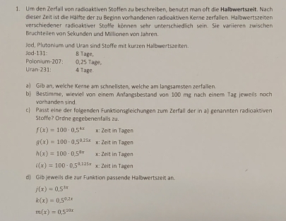 Um den Zerfall von radioaktiven Stoffen zu beschreiben, benutzt man oft die Halbwertszeit. Nach 
dieser Zeit ist die Hälfte der zu Beginn vorhandenen radioaktiven Kerne zerfallen. Halbwertszeiten 
verschiedener radioaktiver Stoffe können sehr unterschiedlich sein. Sie variieren zwischen 
Bruchteilen von Sekunden und Millionen von Jahren. 
Jod, Plutonium und Uran sind Stoffe mit kurzen Halbwertszeiten. 
Jod-131: B Tage, 
Polonium- 207: 0,25 Tage, 
Uran- 231: 4 Tage. 
a) Gib an, welche Kerne am schnellsten, welche am langsamsten zerfallen. 
b) Bestimme, wieviel von einem Anfangsbestand von 100 mg nach einem Tag jeweils noch 
vorhanden sind 
c) Passt eine der folgenden Funktionsgleichungen zum Zerfall der in a) genannten radioaktiven 
Stoffe? Ordne gegebenenfalls zu.
f(x)=100· 0.5^(4x) x: Zeit in Tagen
g(x)=100· 0.5^(0.25x) x: Zeit in Tagen
h(x)=100· 0.5^(8x) x: Zeit in Tagen
i(x)=100· 0.5^(0.121x) x: Zeit in Tagen 
d) Gib jeweils die zur Funktion passende Halbwertszeit an.
j(x)=0.5^(3x)
k(x)=0.5^(0.2x)
m(x)=0.5^(20x)