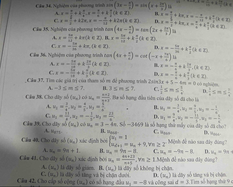 15
Câu 34. Nghiệm của phương trình sin (3x- π /3 )=sin (x+ 2π /3 ) là π 2π ,x= π /15 +k 2π /7 (k∈
A. x= π /2 +k π /4 ,x= π /6 +k π /2 (k∈ Z). B.
C. x= π /2 +k2π ,x=- π /12 +k2π (k∈ Z). D. x= π /2 +kπ ,x=- π /12 +k π /2 (k∈ Z).
Câu 35. Nghiệm của phương trình tan (4x- π /6 )=tan (2x+ 2π /3 ) x= π /2 +kπ ,x= π /6 +k π /2 (k∈ Z). là
A. x= 5π /12 +kπ (k∈ Z). B. x= 5π /12 +k π /2 (k∈ Z).
C. x=- 5π /36 +kπ ,(k∈ Z). x=- 5π /36 +k π /2 (k∈ Z).
D.
Câu 36. Nghiệm của phương trình tan (4x+ π /6 )=cot (-x+ 7π /6 ) là
A. x=- 5π /18 +k 2π /3 (k∈ Z). B. x=- π /6 +k 2π /3 ,(k∈ Z).
C. x=- 5π /18 +k π /3 (k∈ Z).
D. x=- π /6 +k π /3 (k∈ Z).
Câu 37. Tìm các giá trị của tham số m đề phương trình 2sin 3x+5-4m=0 có nghiệm.
A. -3≤ m≤ 7. B. 3≤ m≤ 7. C.  1/2 ≤ m≤  5/4 . D.  3/4 ≤ m≤  7/4 .
Câu 38. Cho dãy shat o(u_n) có u_n= (n+2)/n+3 . Ba số hạng đầu tiên của dãy số đã cho là
A. u_1= 3/4 ,u_2= 4/5 ,u_3= 5/6 . u_1=- 3/4 ,u_2= 9/5 ,u_3=- 1/6 .
B.
C. u_1= 11/4 ,u_2=- 1/5 ,u_3= 23/6 . u_1= 9/4 ,u_2=- 11/5 ,u_3=- 5/6 .
D.
Câu 39. Cho dãy shat o(u_n) có u_n=3-4n :. Số -3469 là số hạng thứ mấy của dãy số đã cho?
A. u_875. B. u_868. C. u_869. D. u_866.
Câu 40. Cho dãy s dot o(u_n) xác định bởi beginarrayl u_1=1 u_n+1=u_n+9,forall n≥ 2endarray.. Mệnh đề nào sau đây đúng?
A. u_n=9n+1. B. u_n=9n-8. C. u_n=-9n-8. D. u_n=9n+
Câu 41. Cho dãy shat o(u_n) xác định bởi u_n= (4n+23)/n+5 ,forall n≥ 1.Mệnh đề nào sau đây đúng?
A. (u_n) là dãy shat o giảm. B. (u_n) là dãy số không bị chặn.
C. (u_n) là dãy số tăng và bị chặn dưới. D. (u_n) là dãy số tăng và bị chặn.
Câu 42. Cho cấp số cộng (u_n) có số hạng đầu u_1=-8 và công sai d=3 Tìm số hạng thứ 9 c