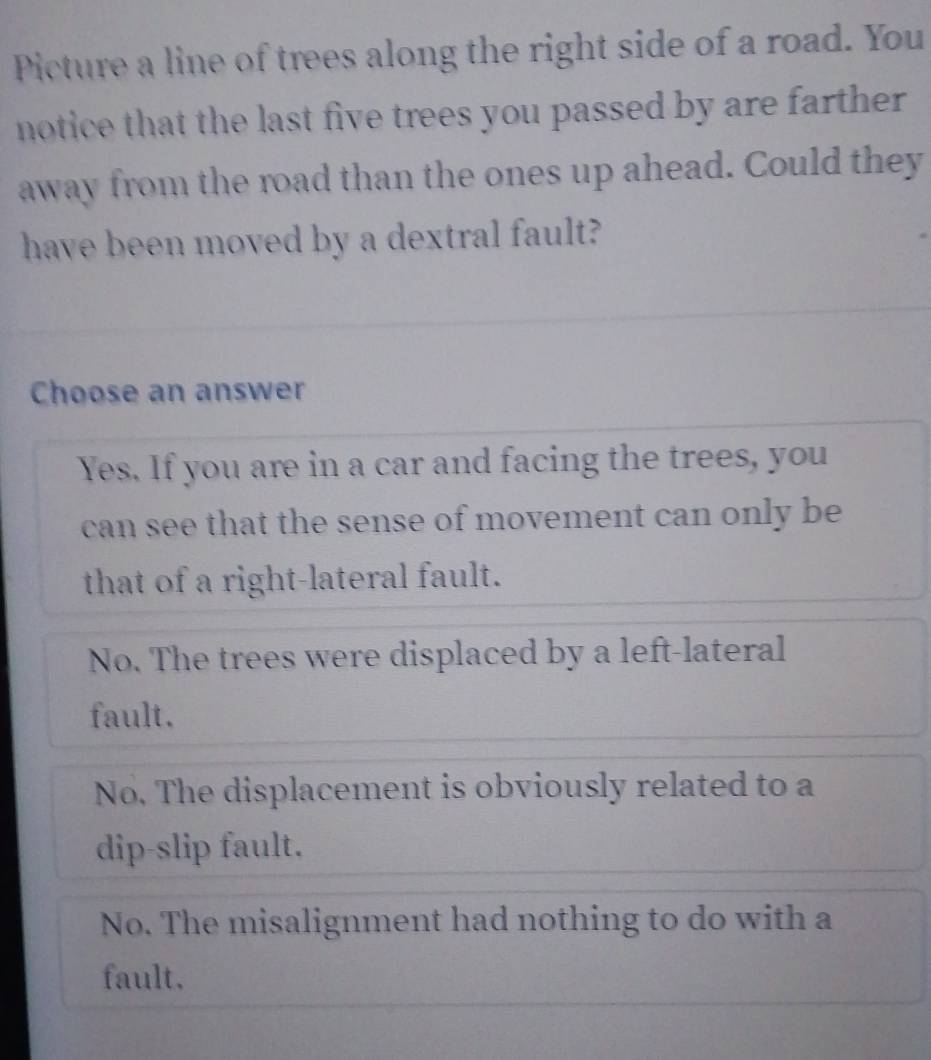 Picture a line of trees along the right side of a road. You
notice that the last five trees you passed by are farther .
away from the road than the ones up ahead. Could they
have been moved by a dextral fault?
Choose an answer
Yes. If you are in a car and facing the trees, you
can see that the sense of movement can only be
that of a right-lateral fault.
No. The trees were displaced by a left-lateral
fault.
No. The displacement is obviously related to a
dip-slip fault.
No. The misalignment had nothing to do with a
fault.