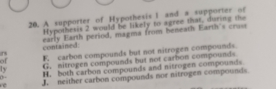 A supporter of Hypothesis I and a supporter of
Hypothesis 2 would be likely to agree that, during the
early Earth period, magma from beneath Earth's crust
contained:
of F. carbon compounds but not nitrogen compounds.
rs
ly G. nitrogen compounds but not carbon compounds
ve J. neither carbon compounds nor nitrogen compounds.
0 -
H. both carbon compounds and nitrogen compounds