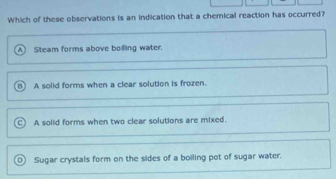 Which of these observations is an indication that a chemical reaction has occurred?
Steam forms above boiling water.
B A solid forms when a clear solution is frozen.
A solid forms when two clear solutions are mixed.
D) Sugar crystals form on the sides of a boiling pot of sugar water.