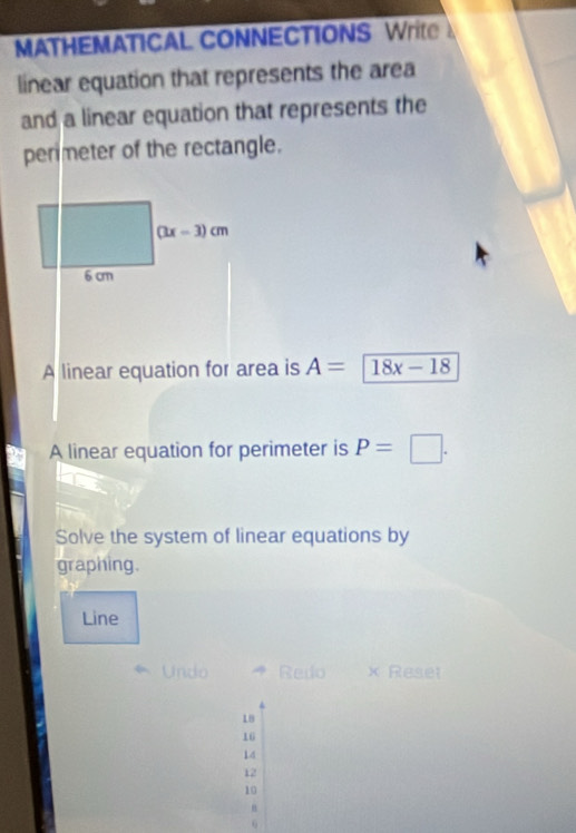 MATHEMATICAL CONNECTIONS Writ 
linear equation that represents the area 
and a linear equation that represents the 
permeter of the rectangle.
(3x-3)cm
6 cm
A linear equation for area is A=18x-18
A linear equation for perimeter is P=□. 
Solve the system of linear equations by 
graphing. 
Line 
Undo Redo × Reset
18
16
14
12
10
6