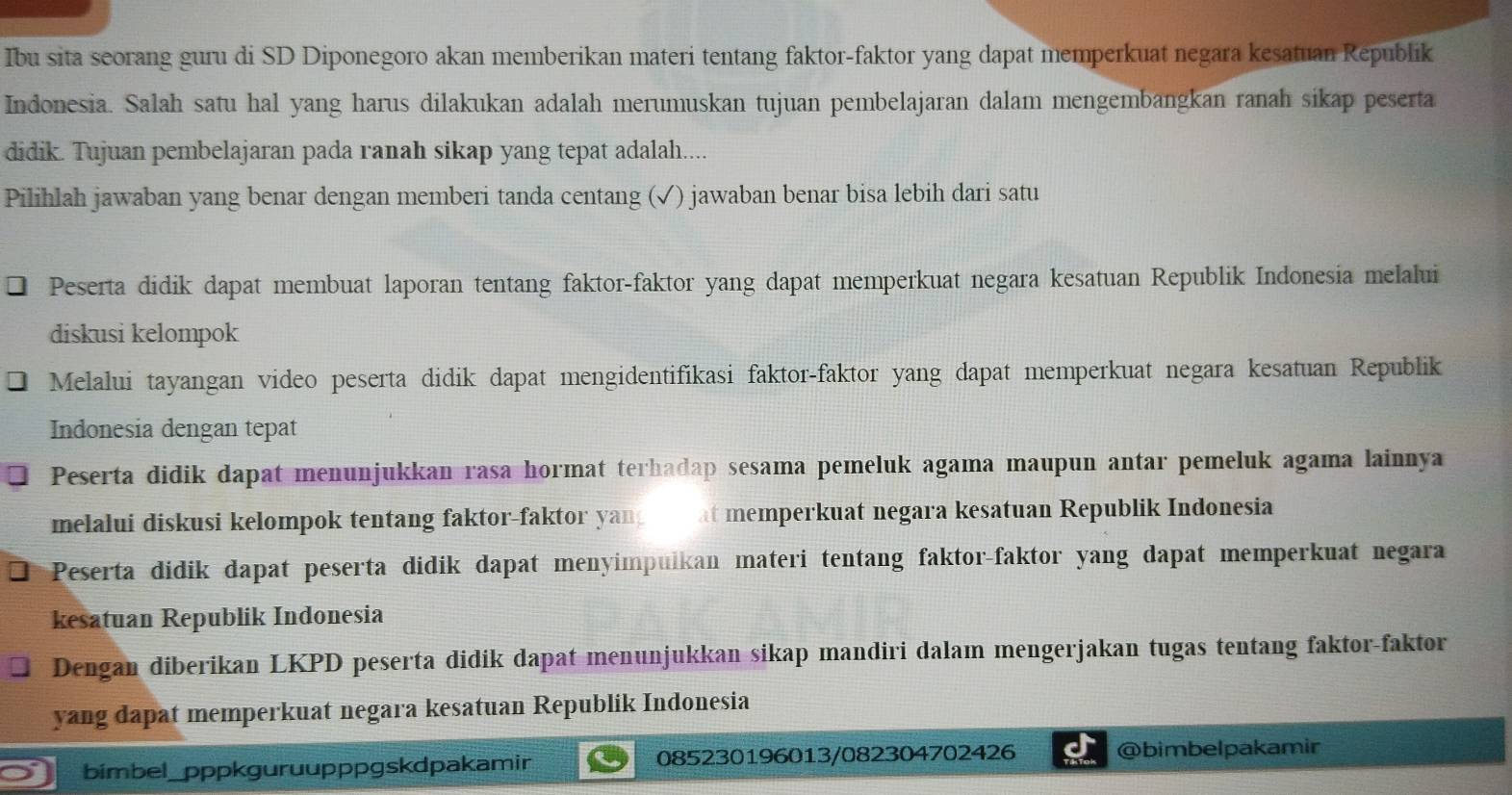 Ibu sita seorang guru di SD Diponegoro akan memberikan materi tentang faktor-faktor yang dapat memperkuat negara kesatuan Republik 
Indonesia. Salah satu hal yang harus dilakukan adalah merumuskan tujuan pembelajaran dalam mengembangkan ranah sikap peserta 
didik. Tujuan pembelajaran pada ranah sikap yang tepat adalah.... 
Pilihlah jawaban yang benar dengan memberi tanda centang (✓) jawaban benar bisa lebih dari satu 
Peserta didik dapat membuat laporan tentang faktor-faktor yang dapat memperkuat negara kesatuan Republik Indonesia melalui 
diskusi kelompok 
Melalui tayangan video peserta didik dapat mengidentifikasi faktor-faktor yang dapat memperkuat negara kesatuan Republik 
Indonesia dengan tepat 
Peserta didik dapat menunjukkan rasa hormat terhadap sesama pemeluk agama maupun antar pemeluk agama lainnya 
melalui diskusi kelompok tentang faktor-faktor yan at memperkuat negara kesatuan Republik Indonesia 
Peserta didik dapat peserta didik dapat menyimpulkan materi tentang faktor-faktor yang dapat memperkuat negara 
kesatuan Republik Indonesia 
Dengan diberikan LKPD peserta didik dapat menunjukkan sikap mandiri dalam mengerjakan tugas tentang faktor-faktor 
yang dapat memperkuat negara kesatuan Republik Indonesia 
bimbel_pppkguruupppgskdpakamir 085230196013/082304702426 @bimbelpakamir