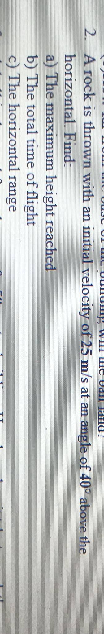 wir me ban lang . 
2. A rock is thrown with an initial velocity of 25 m/s at an angle of 40° above the 
horizontal. Find: 
a) The maximum height reached 
b) The total time of flight 
c) The horizontal range