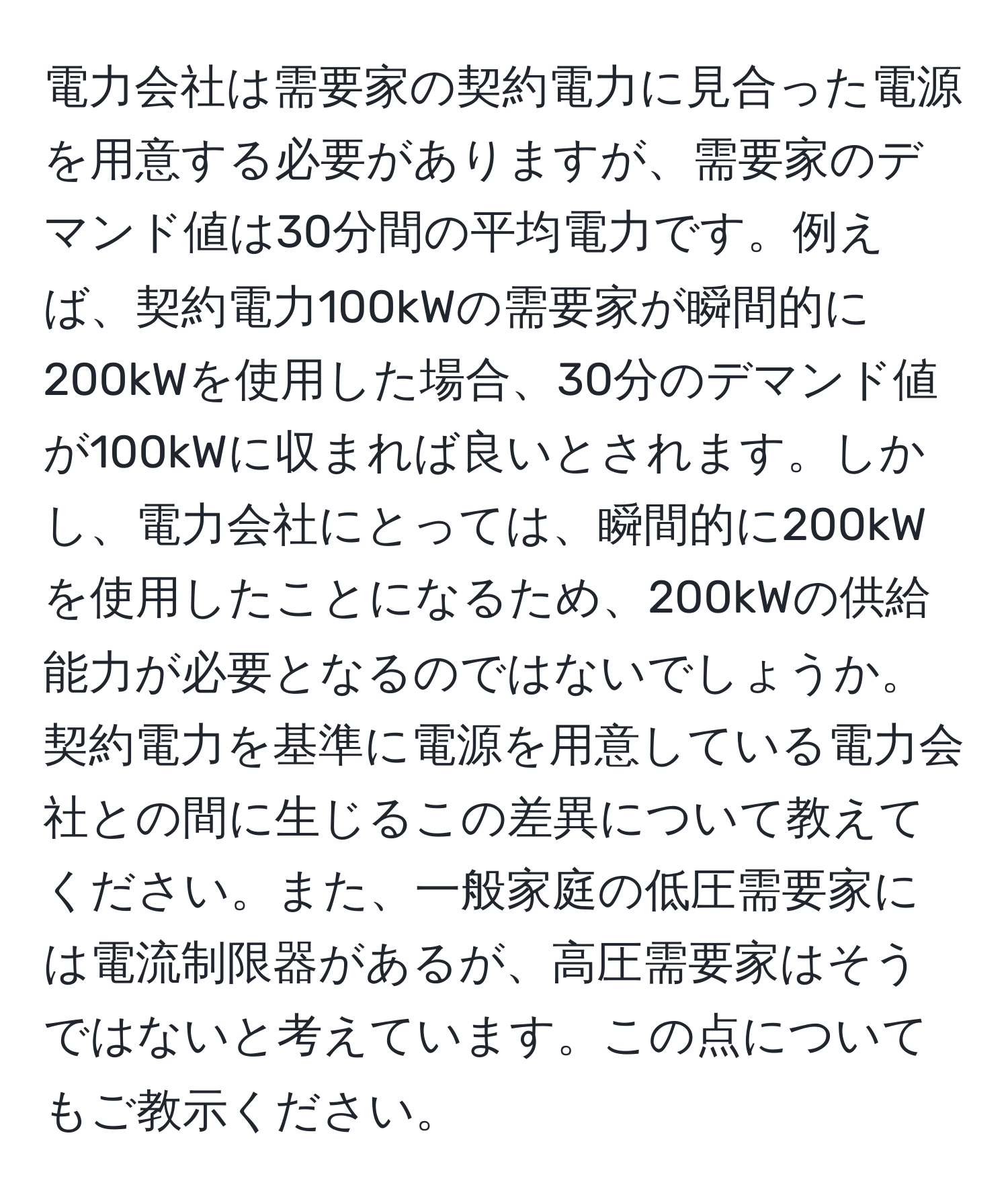 電力会社は需要家の契約電力に見合った電源を用意する必要がありますが、需要家のデマンド値は30分間の平均電力です。例えば、契約電力100kWの需要家が瞬間的に200kWを使用した場合、30分のデマンド値が100kWに収まれば良いとされます。しかし、電力会社にとっては、瞬間的に200kWを使用したことになるため、200kWの供給能力が必要となるのではないでしょうか。契約電力を基準に電源を用意している電力会社との間に生じるこの差異について教えてください。また、一般家庭の低圧需要家には電流制限器があるが、高圧需要家はそうではないと考えています。この点についてもご教示ください。