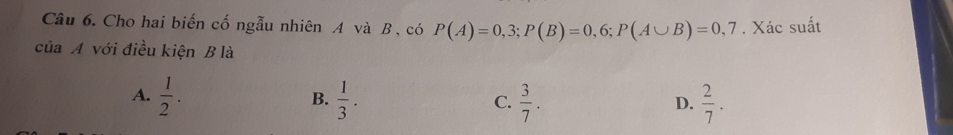 Cho hai biến cố ngẫu nhiên A và B , có P(A)=0,3; P(B)=0,6; P(A∪ B)=0,7. Xác suất
của A với điều kiện B là
A.  1/2 .
B.  1/3 .  3/7 .  2/7 . 
C.
D.