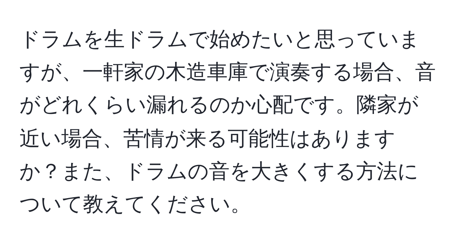 ドラムを生ドラムで始めたいと思っていますが、一軒家の木造車庫で演奏する場合、音がどれくらい漏れるのか心配です。隣家が近い場合、苦情が来る可能性はありますか？また、ドラムの音を大きくする方法について教えてください。