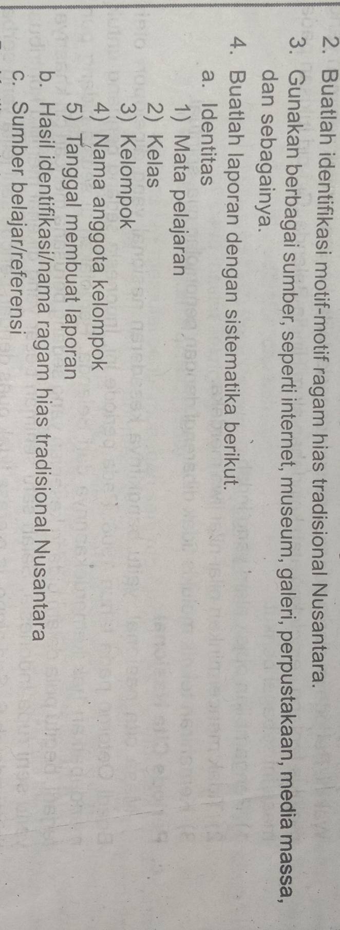 Buatlah identifikasi motif-motif ragam hias tradisional Nusantara. 
3. Gunakan berbagai sumber, seperti internet, museum, galeri, perpustakaan, media massa, 
dan sebagainya. 
4. Buatlah laporan dengan sistematika berikut. 
a. Identitas 
1 Mata pelajaran 
2) Kelas 
3) Kelompok 
4) Nama anggota kelompok 
5) Tanggal membuat laporan 
b. Hasil identifikasi/nama ragam hias tradisional Nusantara 
c. Sumber belajar/referensi