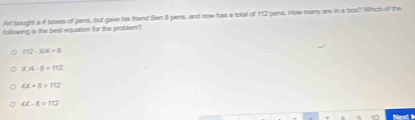 Art bought a 4 boxes of pens, but gave his friend Ben 8 pens, and now has a total of 112 pens. How many are in a box? Which of the
fallowing is the best equetion for the problem?
112-104=8
x/4-8=112
4X+8=112
4x-8=112
Next