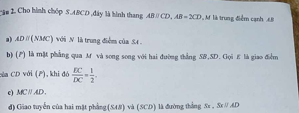 Cho hình chóp S. ABCD ,đáy là hình thang ABparallel CD, AB=2CD , M là trung điểm cạnh AB
a) ADparallel (NMC) a với N là trung điểm của SA . 
b) (P) là mặt phẳng qua M và song song với hai đường thẳng SB, SD. Gọi E là giao điểm 
của CD với (P), khi đó  EC/DC = 1/2 . 
c) MC//AD. 
d) Giao tuyến của hai mặt phẳng(SAB) và (SCD) là đường thẳng Sx , Sx//AD