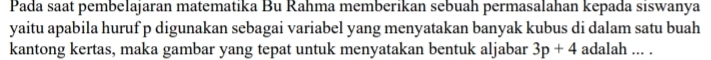 Pada saat pembelajaran matematika Bu Rahma memberikan sebuah permasalahan kepada siswanya 
yaitu apabila huruf p digunakan sebagai variabel yang menyatakan banyak kubus di dalam satu buah 
kantong kertas, maka gambar yang tepat untuk menyatakan bentuk aljabar 3p+4 adalah ... .