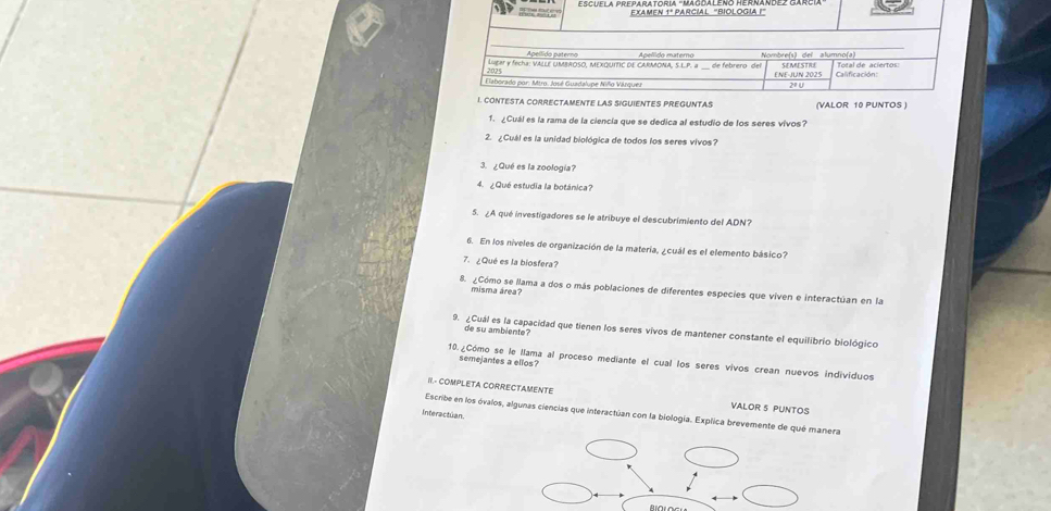 NTES PREGUNTAS (VALOR 10 PUNTOS ) 
1. ¿Cuál es la rama de la ciencia que se dedica al estudio de los seres vivos? 
2. ¿Cuál es la unidad biológica de todos los seres vivos? 
3. ¿Qué es la zoología? 
4. ¿Qué estudia la botánica? 
5. ¿A qué investigadores se le atribuye el descubrimiento del ADN? 
6. En los niveles de organización de la materia, ¿cuál es el elemento básico? 
7. ¿Qué es la biosfera? 
8. ¿Cómo se llama a dos o más poblaciones de diferentes especies que viven e interactúan en la 
misma área? 
9. ¿Cuál es la capacidad que tienen los seres vivos de mantener constante el equilibrio biológico 
de su ambiente? 
semejantes a ellos? 
10.¿Cómo se le llama al proceso mediante el cual los seres vivos crean nuevos individuos 
II.- COMPLETA CORRECTAMENTE 
VALOR 5 PUNTOS 
Escribe en los óvalos, algunas ciencias que interactúan con la biología. Explica brevemente de qué manera 
Interactuan.