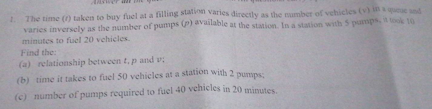 The time (1) taken to buy fuel at a filling station varies directly as the number of vehicles (v) in a queue and 
varies inversely as the number of pumps (p) available at the station. In a station with 5 pumps, it took 10
minutes to fuel 20 vehicles. 
Find the: 
(a) relationship between t, p and v; 
(b) time it takes to fuel 50 vehicles at a station with 2 pumps; 
(c) number of pumps required to fuel 40 vehicles in 20 minutes.