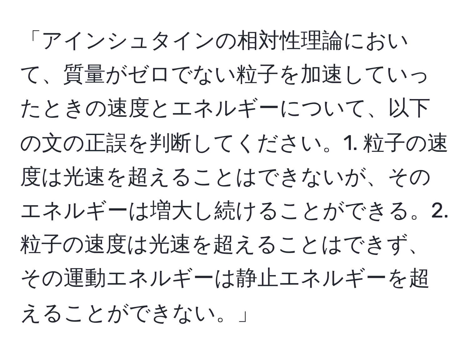 「アインシュタインの相対性理論において、質量がゼロでない粒子を加速していったときの速度とエネルギーについて、以下の文の正誤を判断してください。1. 粒子の速度は光速を超えることはできないが、そのエネルギーは増大し続けることができる。2. 粒子の速度は光速を超えることはできず、その運動エネルギーは静止エネルギーを超えることができない。」