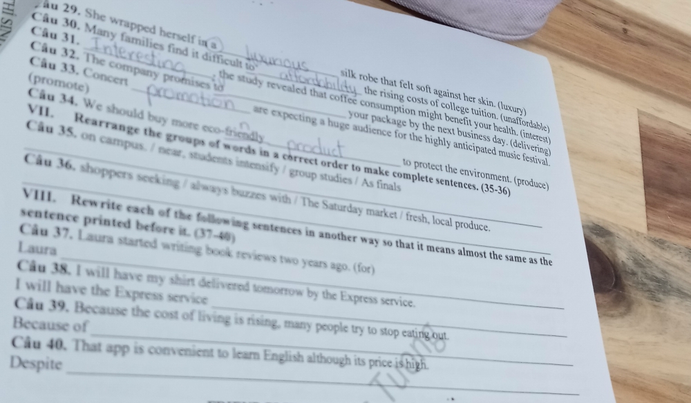 She wrapped herself in a 
a Câu 31. 
Câu 30. Many families find it difficult to 
Câu 32. The company promises tờ_ 
Câu 33. Concert 
silk robe that felt soft against her skin. (luxury) 
the study revealed that coffee consumption might benefit your health. (interest 
(promote) Câu 34. We should buy more eco-friendly 
the rising costs of college tuition. (unaffordable 
your package by the next business day. (delivering) 
re expecting a huge audience for the highly anticipated music festival 
VII. Rearrange the groups of words in a correct order to make complete sentences. (35-36) 
_Cu 35. on campus. / near, students intensify / group studies / As finals 
to protect the environment. (produce) 
_Cầu 36, shoppers seeking / always buzzes with / The Saturday market / fresh, local produce 
sentence printed before it. (37-40) 
_ 
VIII. Rewrite each of the following sentences in another way so that it means almost the same as the 
Laura 
Câu 37. Laura started writing book reviews two years ago. (for) 
Câu 38, I will have my shirt delivered tomorrow by the Express service. 
I will have the Express service 
_ 
Câu 39. Because the cost of living is rising, many people try to stop eating out. 
Because of 
_ 
Câu 40. That app is convenient to leam English although its price is high. 
Despite