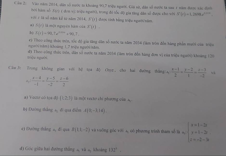 Vào năm 2014, dân số nước ta khoảng 90,7 triệu người. Giả sử, dân số nước ta sau 7 năm được xác định
bởi hàm số S(t) ( đơn vị: triệu người), trong đó tốc độ gia tăng dân shat 0 được cho với S'(t)=1,2698e^(0.914t).
với / là số năm kể từ năm 2014, S'(t) được tính bằng triệu người/năm.
a) S(t) là một nguyên hàm của S'(t).
b) S(t)=90,7.e^(0.014t)+90,7.
c) Theo công thức trên, tốc độ gia tăng dân số nước ta năm 2034 (làm tròn đến hàng phần mười của triệu
người/năm) khoảng 1,7 triệu người/năm.
d) Theo công thức trên, dân số nước ta năm 2034 (làm tròn đến hàng đơn vị của triệu người) khoảng 120
triệu người.
Câu  3: Trong không gian với hệ tọa độ Oxyz, cho hai đường thắng: 4:  (x-1)/2 = (y-2)/1 = (z-3)/-2  và
△ _2: (x-4)/-1 = (y-5)/-2 = (z-6)/2 
a) Vectơ có tọa độ (1;2;3) là một vectơ chỉ phương của
b) Đường thắng △ _2 đi qua điểm A(0;-3;14).
c) Đường thắng 2 đi qua B(1;1;-2) và vuông góc với △ _1 có phương trình tham số là a_y:beginarrayl x=1-2t y=1-2t z=-2-3tendarray.
d) Góc giữa hai đường thắng 4 và △ _2 khoàng 132°.