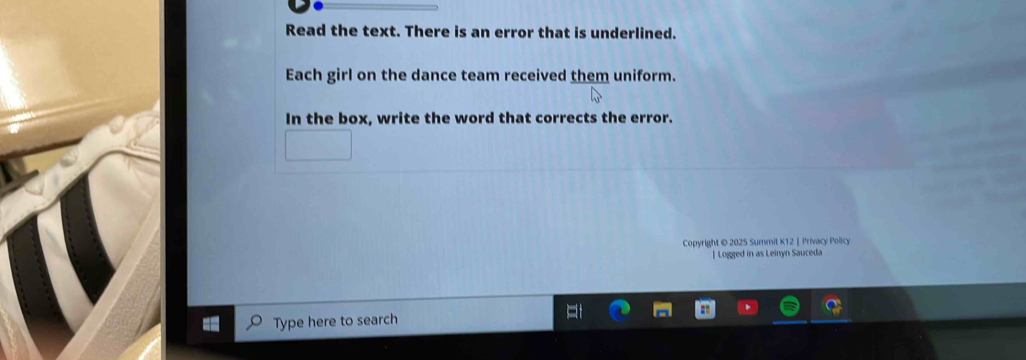 Read the text. There is an error that is underlined. 
Each girl on the dance team received them uniform. 
In the box, write the word that corrects the error. 
Copyright © 2025 Summit K12 |Privacy Policy 
[ Logged in as Leinyn Sauceda 
Type here to search