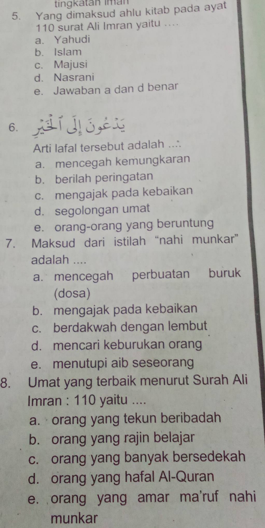 tingkatán İmán
5. Yang dimaksud ahlu kitab pada ayat
110 surat Ali Imran yaitu ....
a. Yahudi
b. Islam
c. Majusi
d. Nasrani
e. Jawaban a dan d benar
6. jí jó,éx
Arti lafal tersebut adalah ...
a. mencegah kemungkaran
b. berilah peringatan
c. mengajak pada kebaikan
d. segolongan umat
e. orang-orang yang beruntung
7. Maksud dari istilah “nahi munkar”
adalah ....
a. mencegah perbuatan buruk
(dosa)
b. mengajak pada kebaikan
c. berdakwah dengan lembut
d. mencari keburukan orang
e. menutupi aib seseorang
8. Umat yang terbaik menurut Surah Ali
Imran : 110 yaitu ....
a. ·orang yang tekun beribadah
b. orang yang rajin belajar
c. orang yang banyak bersedekah
d. orang yang hafal Al-Quran
e. orang yang amar ma'ruf nahi
munkar