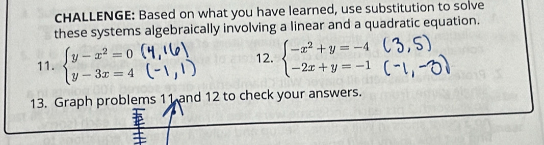 CHALLENGE: Based on what you have learned, use substitution to solve
these systems algebraically involving a linear and a quadratic equation.
11. beginarrayl y-x^2=0 y-3x=4endarray. 12. beginarrayl -x^2+y=-4 -2x+y=-1endarray.
13. Graph problems 11 and 12 to check your answers.