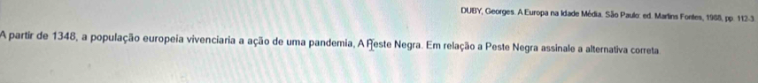 DUBY, Georges. A Europa na Idade Média. São Paulo: ed. Martins Fontes, 1968, pp. 112-3. 
A partir de 1348, a população europeia vivenciaria a ação de uma pandemia, A Reste Negra. Em relação a Peste Negra assinale a alternativa correta