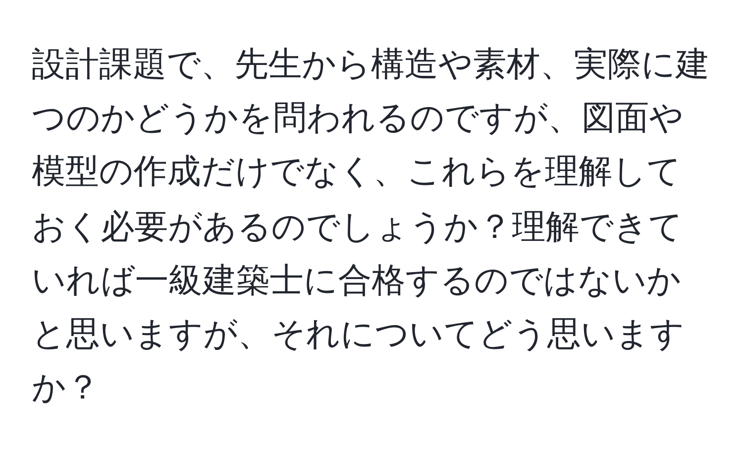 設計課題で、先生から構造や素材、実際に建つのかどうかを問われるのですが、図面や模型の作成だけでなく、これらを理解しておく必要があるのでしょうか？理解できていれば一級建築士に合格するのではないかと思いますが、それについてどう思いますか？