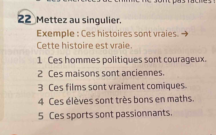 It pas facies 
22 Mettez au singulier. 
Exemple : Ces histoires sont vraies. 
Cette histoire est vraie. 
1 Ces hommes politiques sont courageux. 
2 Ces maisons sont anciennes. 
3 Ces films sont vraiment comiques. 
4 Ces élèves sont très bons en maths. 
5 Ces sports sont passionnants.