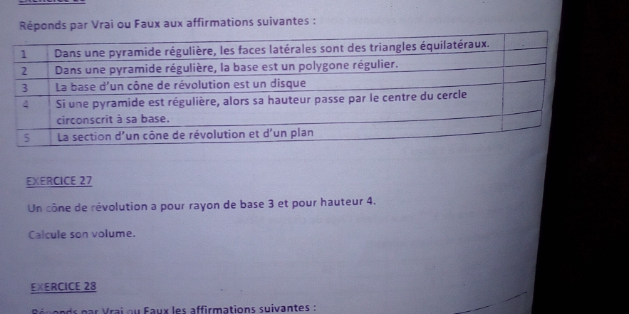 Réponds par Vrai ou Faux aux affirmations suivantes : 
EXERCICE 27 
Un cône de révolution a pour rayon de base 3 et pour hauteur 4. 
Calcule son volume. 
EXERCICE 28 
p r V ai o u Faux les affirmations suivantes :