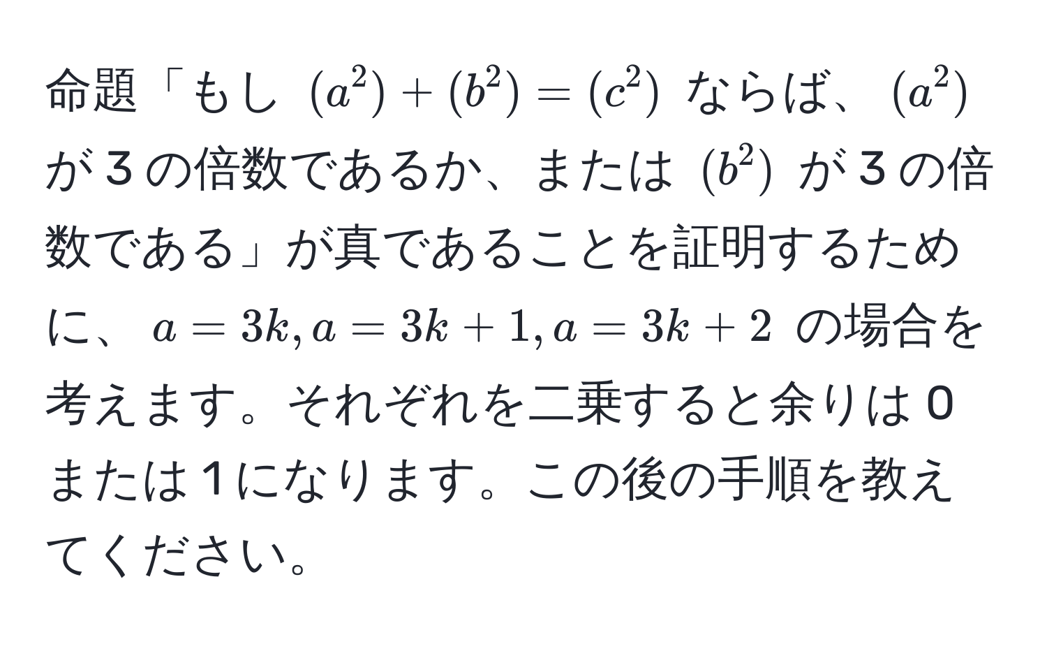 命題「もし $(a^2) + (b^2) = (c^2)$ ならば、$(a^2)$ が 3 の倍数であるか、または $(b^2)$ が 3 の倍数である」が真であることを証明するために、$a = 3k, a = 3k + 1, a = 3k + 2$ の場合を考えます。それぞれを二乗すると余りは 0 または 1 になります。この後の手順を教えてください。