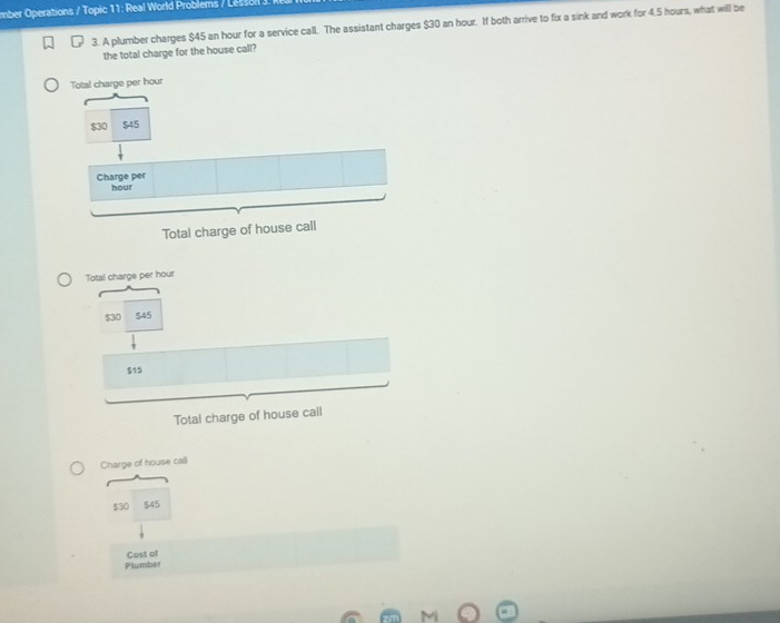 mber Operations / Topic 11: Real World Problems / Le s o 
3. A plumber charges $45 an hour for a service call. The assistant charges $30 an hour. If both arrive to fix a sink and work for 4.5 hours, what will be 
the total charge for the house call? 
Charge of house call
$30 $45
Cost of 
Plumber