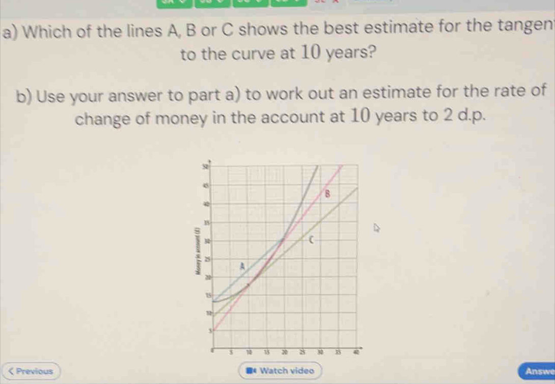 Which of the lines A, B or C shows the best estimate for the tangen 
to the curve at 10 years? 
b) Use your answer to part a) to work out an estimate for the rate of 
change of money in the account at 10 years to 2 d. p.
6
B 
(
2
A
22
3
$ 13 8 30 35 4 < Previous * Watch video Answe