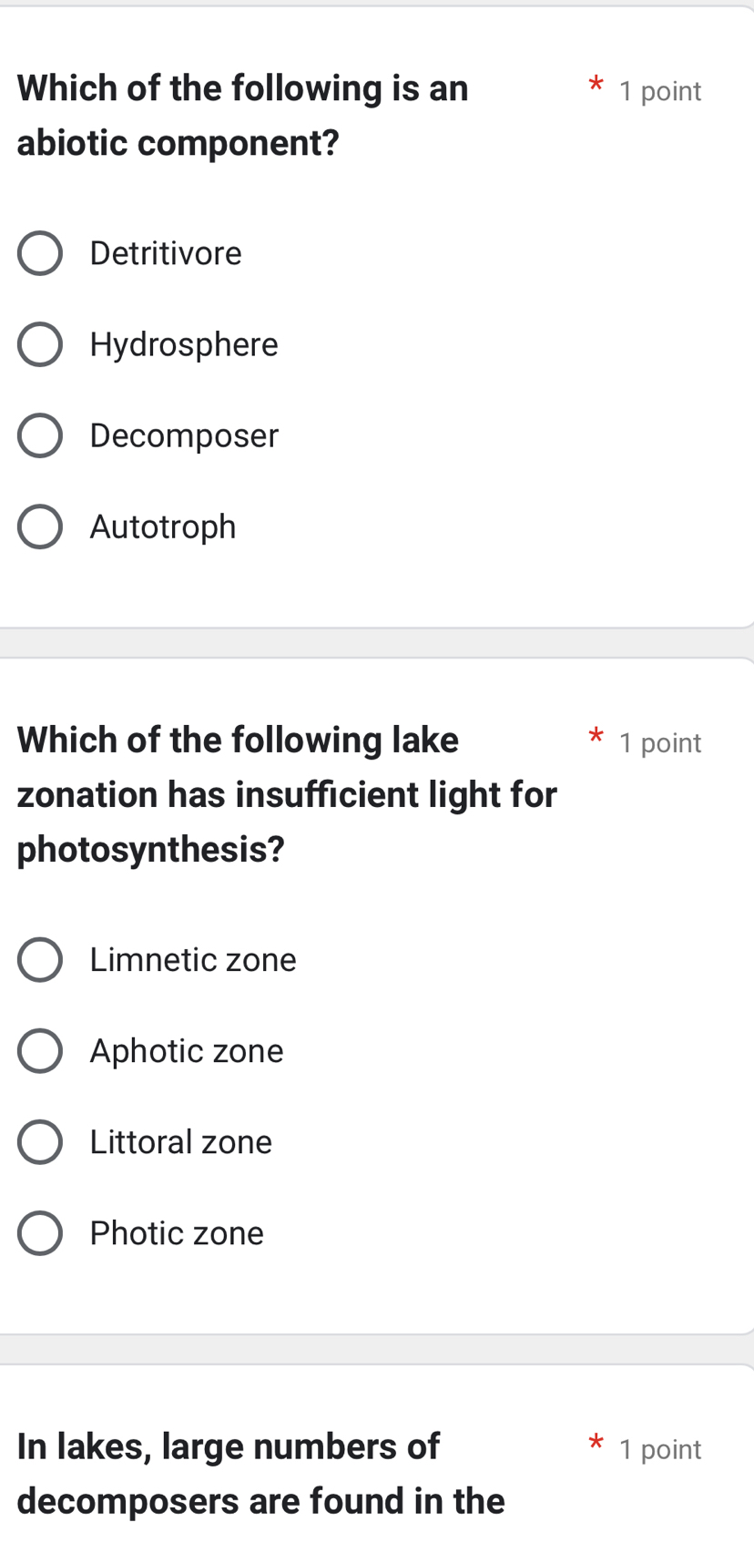 Which of the following is an 1 point
abiotic component?
Detritivore
Hydrosphere
Decomposer
Autotroph
Which of the following lake 1 point
zonation has insufficient light for
photosynthesis?
Limnetic zone
Aphotic zone
Littoral zone
Photic zone
In lakes, large numbers of 1 point
decomposers are found in the