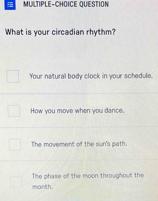 MULTIPLE-CHOICE QUESTION
What is your circadian rhythm?
Your natural body clock in your schedule.
How you move when you dance.
The movement of the sun's path.
The phase of the moon throughout the
month.