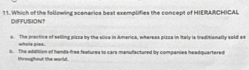 Which of the following scenarios best exemplifies the concept of HIERARCHICAL
DIFFUSION?
a. The practice of selling pizza by the slice in America, whereas pizza in Italy is traditionally sold as
whole pies.
b. The addition of hands-free features to cars manufactured by companies headquartered
throughout the world.