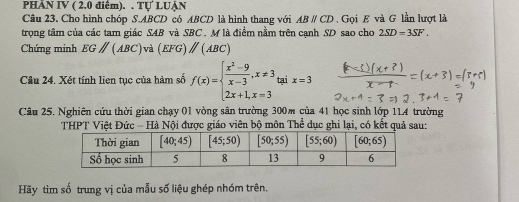 PHÂN IV ( 2.0 điểm). . Tự LUẠN
Câu 23. Cho hình chóp S.ABCD có ABCD là hình thang với ABparallel CD.  Gọi E và G lần lượt là
trọng tâm của các tam giác SAB và SBC . M là điểm nằm trên cạnh SD sao cho 2SD=3SF.
Chứng minh EGparallel (ABC) và (EFG) )parallel (ABC)
Câu 24. Xét tính lien tục của hàm số f(x)=beginarrayl  (x^2-9)/x-3 ,x!= 3 2x+1,x=3endarray. tại x=3
Câu 25. Nghiên cứu thời gian chạy 01 vòng sân trường 300m của 41 học sinh lớp 114 trường
THPT Việt Đức - Hà Nội được giáo viên bộ môn Thể dục ghi lại, có kết quả sau:
Hãy tìm số trung vị của mẫu số liệu ghép nhóm trên.