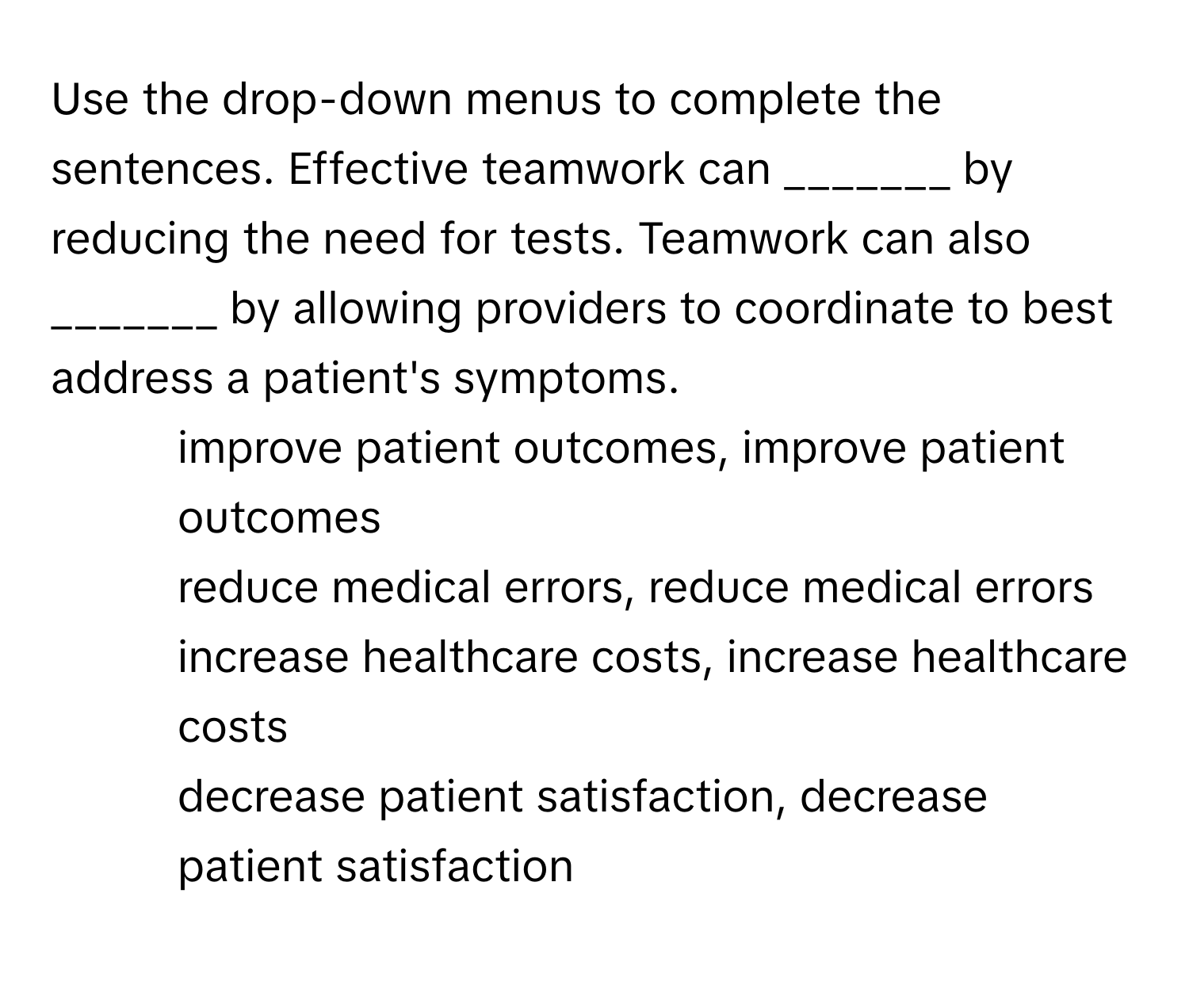 Use the drop-down menus to complete the sentences. Effective teamwork can _______ by reducing the need for tests. Teamwork can also _______ by allowing providers to coordinate to best address a patient's symptoms.

1) improve patient outcomes, improve patient outcomes
2) reduce medical errors, reduce medical errors
3) increase healthcare costs, increase healthcare costs
4) decrease patient satisfaction, decrease patient satisfaction