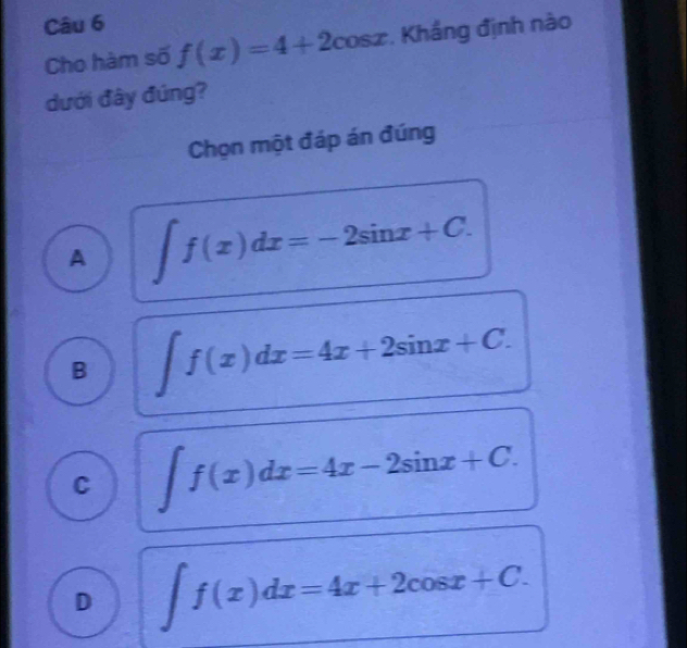 Cho hàm số f(x)=4+2cos x. Khắng định nào
dưới đây đúng?
Chọn một đáp án đúng
A ∈t f(x)dx=-2sin x+C.
B ∈t f(x)dx=4x+2sin x+C.
C ∈t f(x)dx=4x-2sin x+C.
D ∈t f(x)dx=4x+2cos x+C.