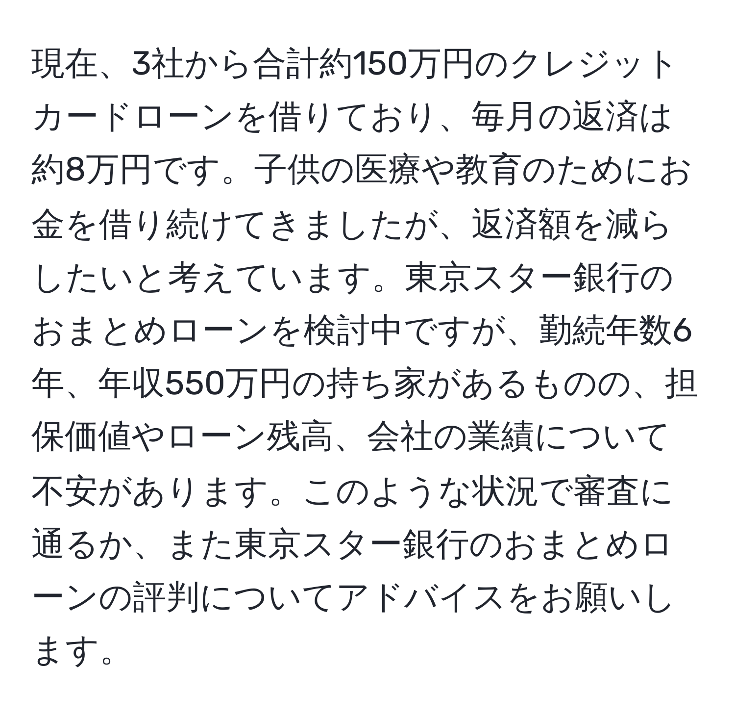 現在、3社から合計約150万円のクレジットカードローンを借りており、毎月の返済は約8万円です。子供の医療や教育のためにお金を借り続けてきましたが、返済額を減らしたいと考えています。東京スター銀行のおまとめローンを検討中ですが、勤続年数6年、年収550万円の持ち家があるものの、担保価値やローン残高、会社の業績について不安があります。このような状況で審査に通るか、また東京スター銀行のおまとめローンの評判についてアドバイスをお願いします。