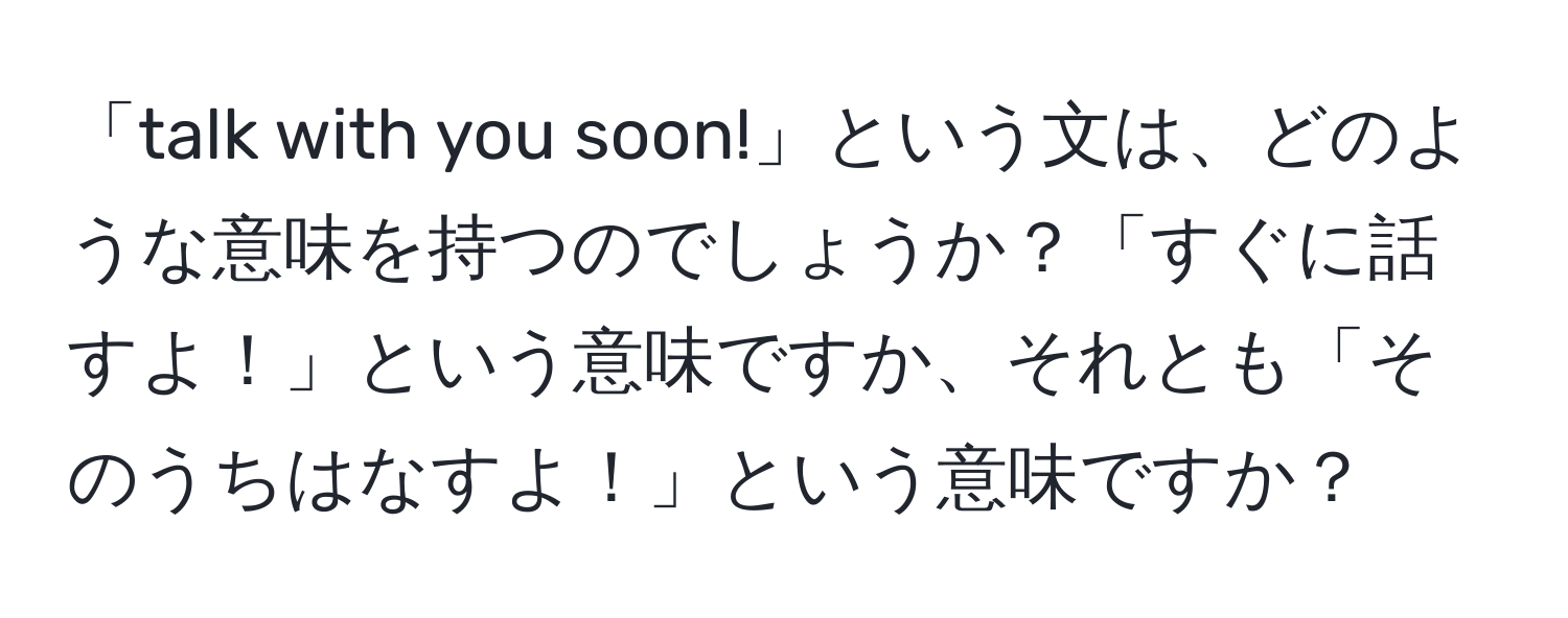 「talk with you soon!」という文は、どのような意味を持つのでしょうか？「すぐに話すよ！」という意味ですか、それとも「そのうちはなすよ！」という意味ですか？