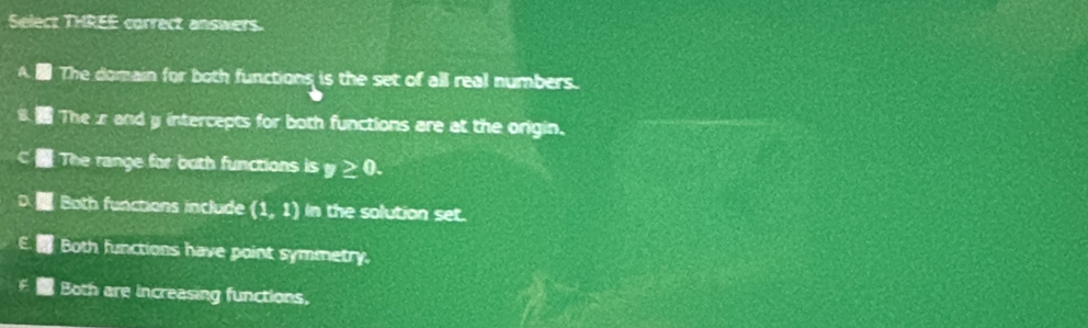 Select THREE correct answers.
The domain for both functions is the set of all real numbers.
The zr and y intercepts for both functions are at the origin.
The range for both functions is y≥ 0.
Both functions include (1,1) In the solution set.
Both functions have point symmetry.
Both are increasing functions,