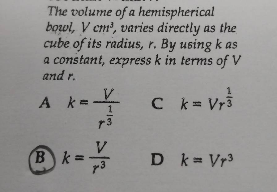 The volume of a hemispherical
bowl, Vcm^3 , varies directly as the
cube of its radius, r. By using k as
a constant, express k in terms of V
and r.
A k=frac Vr^(frac 1)3 C k=Vr^(frac 1)3
B k= V/r^3 
D k=Vr^3