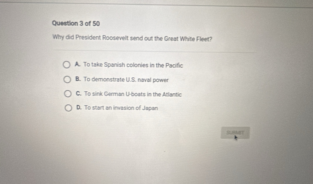 Why did President Roosevelt send out the Great White Fleet?
A. To take Spanish colonies in the Pacific
B. To demonstrate U.S. naval power
C. To sink German U-boats in the Atlantic
D. To start an invasion of Japan
SUBMIT