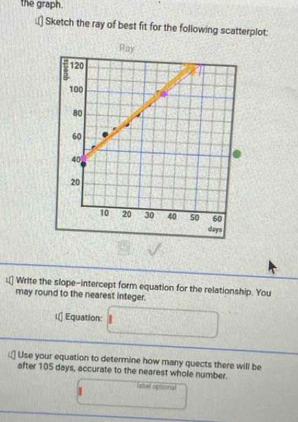 the graph. 
Sketch the ray of best fit for the following scatterplot: 
Write the slope-intercept form equation for the relationship. You 
may round to the nearest integer. 
Equation: 
Use your equation to determine how many quects there will be 
after 105 days, accurate to the nearest whole number. 
label opitional