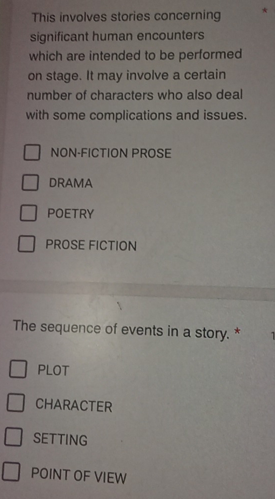 This involves stories concerning *
significant human encounters
which are intended to be performed
on stage. It may involve a certain
number of characters who also deal
with some complications and issues.
NON-FICTION PROSE
DRAMA
POETRY
PROSE FICTION
The sequence of events in a story. * 1
PLOT
CHARACTER
SETTING
POINT OF VIEW