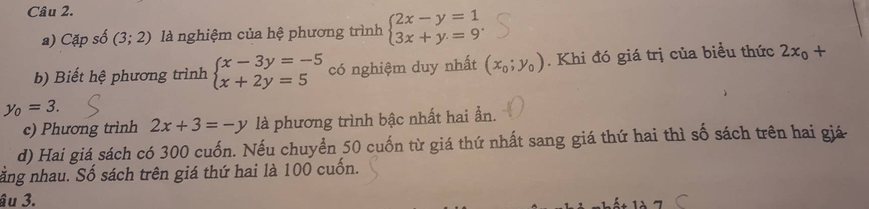 Cặp số (3;2) là nghiệm của hệ phương trình beginarrayl 2x-y=1 3x+y=9endarray.. 
b) Biết hệ phương trình beginarrayl x-3y=-5 x+2y=5endarray. có nghiệm duy nhất (x_0;y_0). Khi đó giá trị của biểu thức 2x_0+
y_0=3. 
c) Phương trình 2x+3=-y là phương trình bậc nhất hai ẫn. 
d) Hai giá sách có 300 cuốn. Nếu chuyển 50 cuốn từ giá thứ nhất sang giá thứ hai thì số sách trên hai giá 
ăng nhau. Số sách trên giá thứ hai là 100 cuốn. 
âu 3.