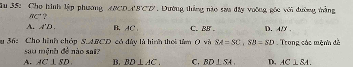 âu 35: Cho hình lập phương ABCD. A'B'C'D'. Đường thằng nào sau đây vuông góc với đường thẳng
BC' ?
A. A'D. B. AC. C. BB'. D. AD'. 
u 36: Cho hình chóp S. ABCD có đáy là hình thoi tan O và SA=SC, SB=SD Trong các mệnh đề
sau mệnh đề nào sai?
A. AC⊥ SD. B. BD⊥ AC. C. BD⊥ SA. D. AC⊥ SA.